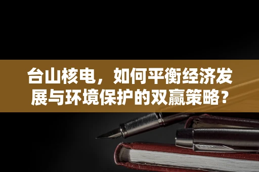 台山核电，如何平衡经济发展与环境保护的双赢策略？