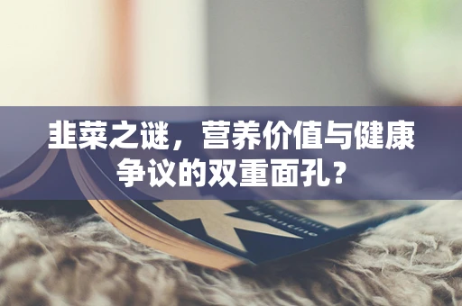 韭菜之谜，营养价值与健康争议的双重面孔？