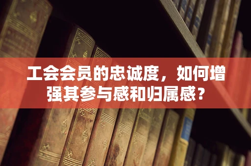 工会会员的忠诚度，如何增强其参与感和归属感？