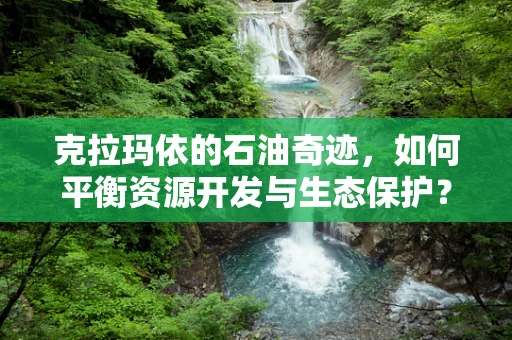 克拉玛依的石油奇迹，如何平衡资源开发与生态保护？
