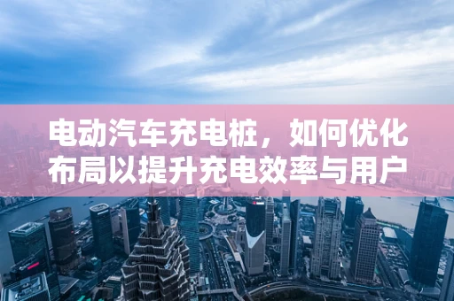 电动汽车充电桩，如何优化布局以提升充电效率与用户体验？
