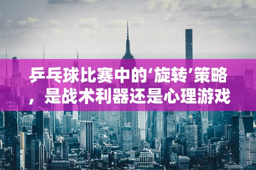 乒乓球比赛中的‘旋转’策略，是战术利器还是心理游戏？