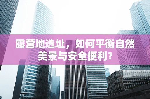 露营地选址，如何平衡自然美景与安全便利？