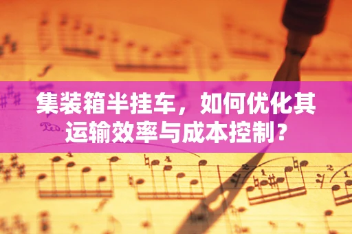集装箱半挂车，如何优化其运输效率与成本控制？