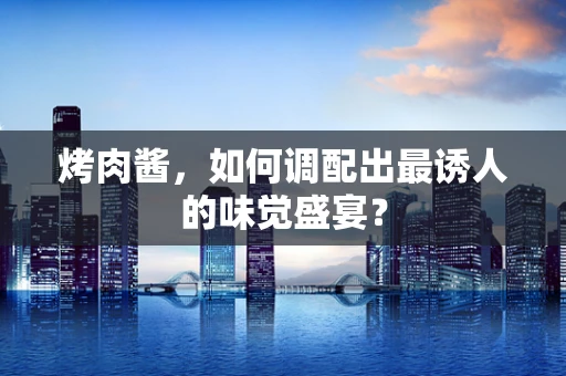 烤肉酱，如何调配出最诱人的味觉盛宴？