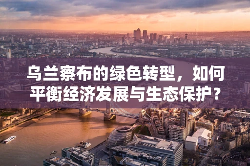 乌兰察布的绿色转型，如何平衡经济发展与生态保护？