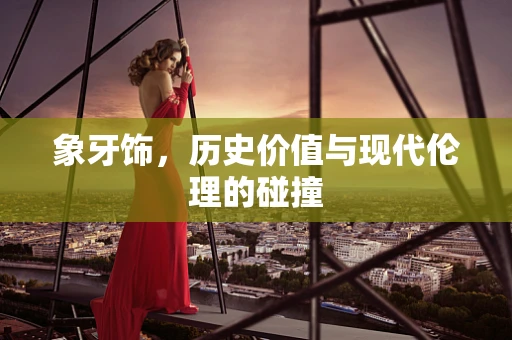 象牙饰，历史价值与现代伦理的碰撞