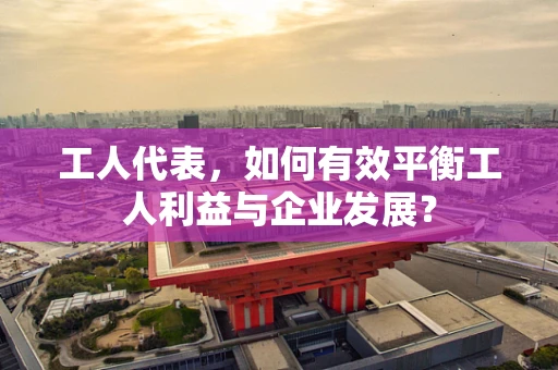 工人代表，如何有效平衡工人利益与企业发展？