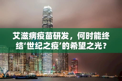 艾滋病疫苗研发，何时能终结‘世纪之疫’的希望之光？