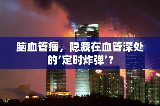 脑血管瘤，隐藏在血管深处的‘定时炸弹’？