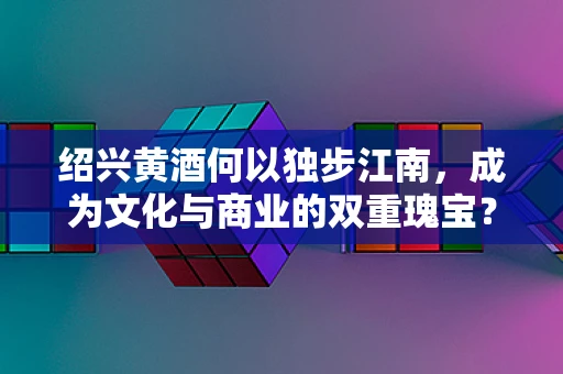 绍兴黄酒何以独步江南，成为文化与商业的双重瑰宝？