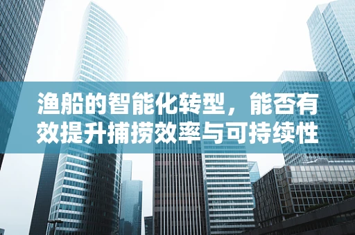 渔船的智能化转型，能否有效提升捕捞效率与可持续性？