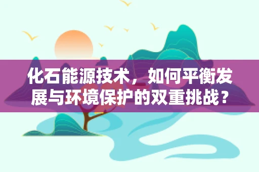 化石能源技术，如何平衡发展与环境保护的双重挑战？