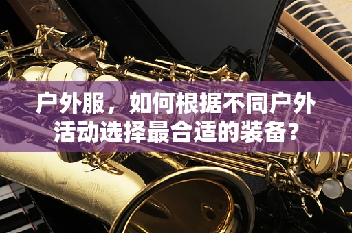 户外服，如何根据不同户外活动选择最合适的装备？