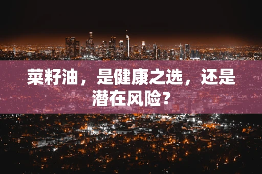 菜籽油，是健康之选，还是潜在风险？