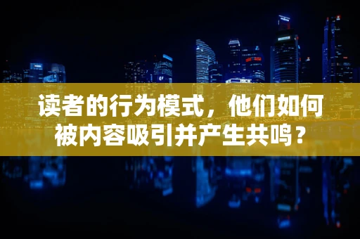 读者的行为模式，他们如何被内容吸引并产生共鸣？