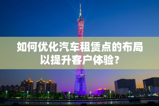 如何优化汽车租赁点的布局以提升客户体验？