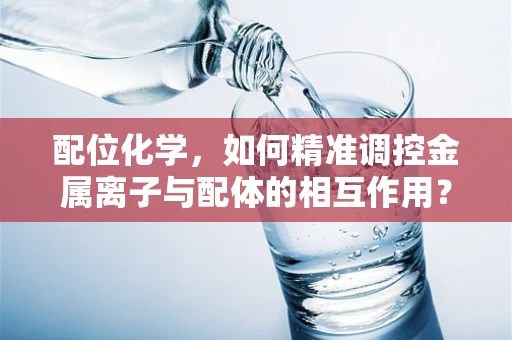 配位化学，如何精准调控金属离子与配体的相互作用？