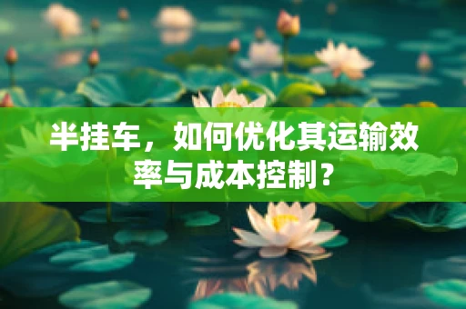 半挂车，如何优化其运输效率与成本控制？