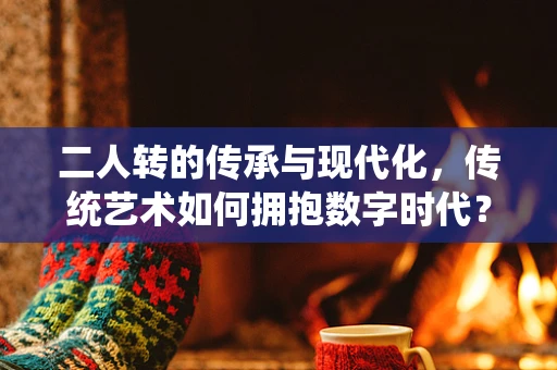 二人转的传承与现代化，传统艺术如何拥抱数字时代？