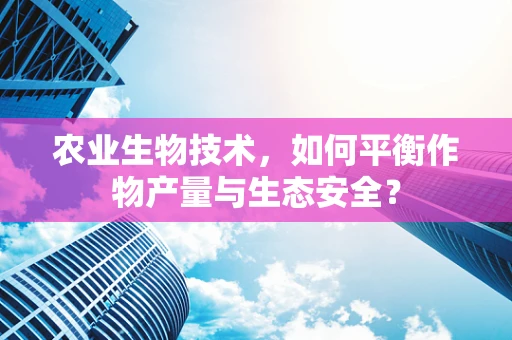 农业生物技术，如何平衡作物产量与生态安全？