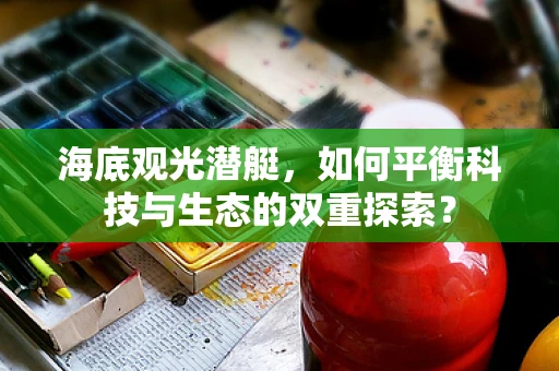 海底观光潜艇，如何平衡科技与生态的双重探索？