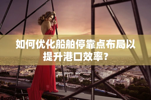 如何优化船舶停靠点布局以提升港口效率？
