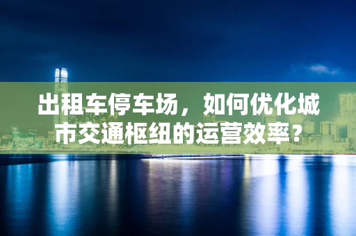 出租车停车场，如何优化城市交通枢纽的运营效率？