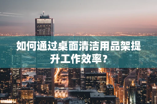如何通过桌面清洁用品架提升工作效率？