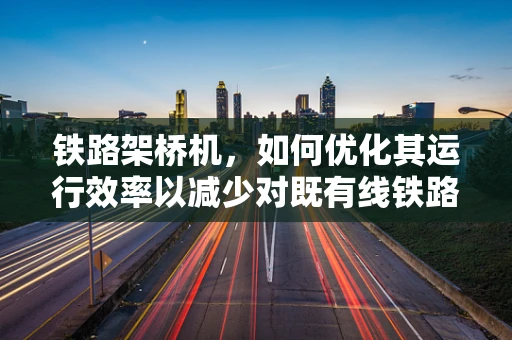 铁路架桥机，如何优化其运行效率以减少对既有线铁路的影响？
