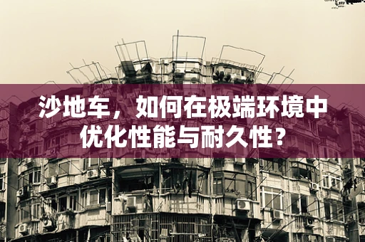 沙地车，如何在极端环境中优化性能与耐久性？