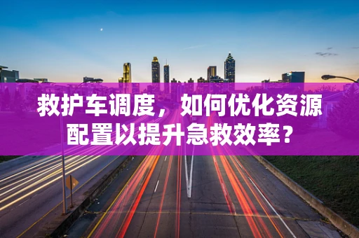救护车调度，如何优化资源配置以提升急救效率？