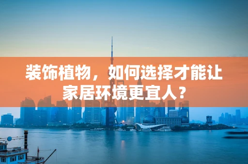 装饰植物，如何选择才能让家居环境更宜人？