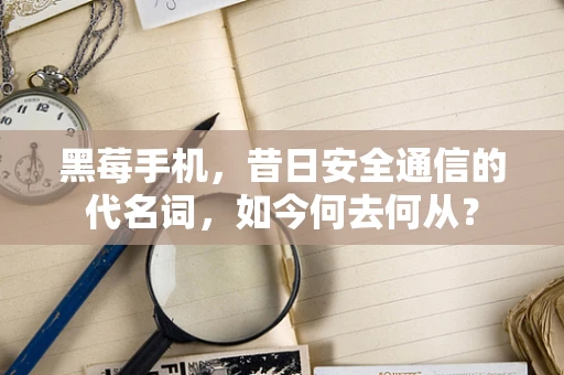 黑莓手机，昔日安全通信的代名词，如今何去何从？