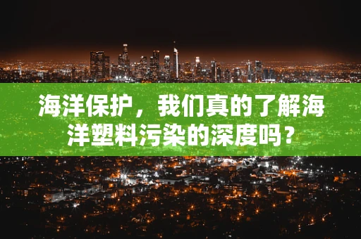 海洋保护，我们真的了解海洋塑料污染的深度吗？