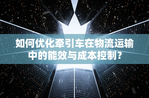 如何优化牵引车在物流运输中的能效与成本控制？