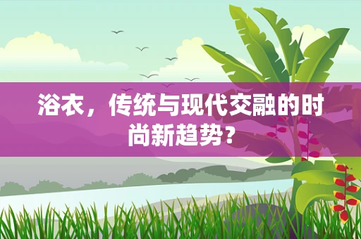 浴衣，传统与现代交融的时尚新趋势？