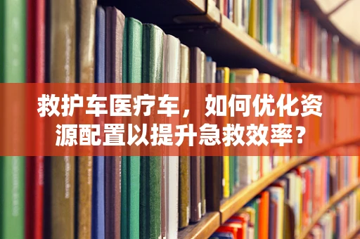 救护车医疗车，如何优化资源配置以提升急救效率？