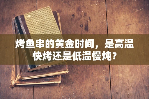 烤鱼串的黄金时间，是高温快烤还是低温慢炖？