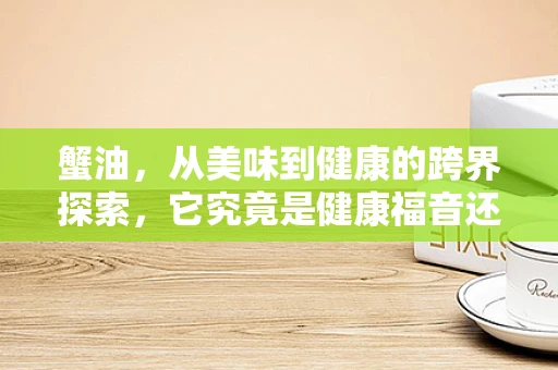 蟹油，从美味到健康的跨界探索，它究竟是健康福音还是风险隐患？
