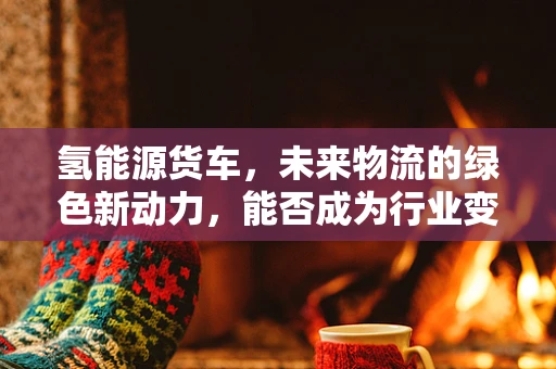 氢能源货车，未来物流的绿色新动力，能否成为行业变革的催化剂？