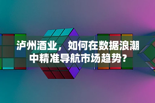 泸州酒业，如何在数据浪潮中精准导航市场趋势？