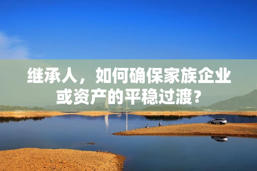 继承人，如何确保家族企业或资产的平稳过渡？