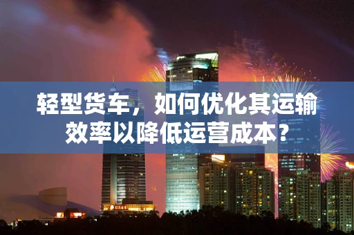 轻型货车，如何优化其运输效率以降低运营成本？