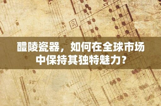 醴陵瓷器，如何在全球市场中保持其独特魅力？