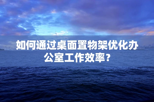 如何通过桌面置物架优化办公室工作效率？