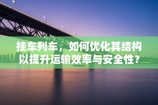 挂车列车，如何优化其结构以提升运输效率与安全性？