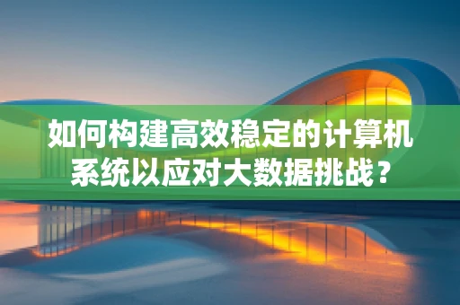 如何构建高效稳定的计算机系统以应对大数据挑战？