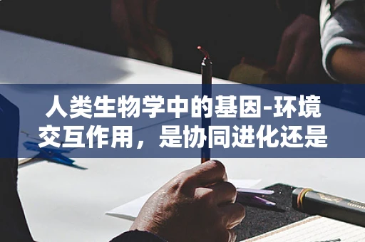 人类生物学中的基因-环境交互作用，是协同进化还是相互抵消？