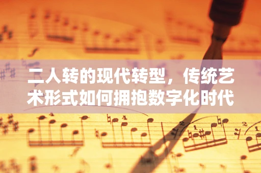 二人转的现代转型，传统艺术形式如何拥抱数字化时代？